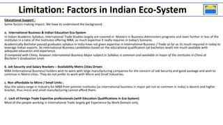 Educational Support :
Some factors making impact. We have to understand the background.
a. International Business & Indian Education Eco-System
In Indian Academic Syllabus, International Trade Studies largely are covered in Masters in Business Administers programs and even further in less of the
institutes in a ratio of the Institutes offering MBA, as much expertise it really requires in today’s Scenario.
Academically Bachelor passed graduates syllabus in India have not given expertise in International Business / Trade so far as its much required in today to
leverage Indian exports. So International Business candidates based on the educational qualification (at bachelors level) not much available with
adequate education and experience.
If compared with China, however International Business Major subject in Syllabus is common and available in major of the institutes in China at
Bachelor’s Graduation Level.
b. Job Security and Salary Brackets – Availability Metro Cities Driven
MBA (International Business) holders wish to work with large manufacturing companies for the concern of Job Security and good package and wish to
continue in Metro cities. They do not prefer to work with Micro and Small Industries.
c. Non affordable to Micro / Small Units :
Also the salary range in Industry for MBA from premier Institutes (as International business in major yet not so common in India) is decent and higher
bracket, thus micro and small manufacturing cannot afford them.
d. Lack of Foreign Trade Expertise professionals.(with Education Qualifications in Eco-System)
Most of the people working in International Trade largely get Experience by Work Domain only.
Limitation: Factors in Indian Eco-System
 