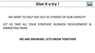 Give it a try !
WE WANT TO HELP YOU OUT AT UTMOST OF OUR CAPACITY
WE ARE GROWING. LETS GROW TOGETHER
LET US TAKE ALL YOUR STRATEGIC BUSINESS DEVELOPMENT &
MARKETING PAINS.
 