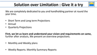 Solution over Limitation : Give it a try
We are completely dedicated to you and handholding partner at round the
year time.
• Short Term and Long term Projections
• Annual
• Quarterly Projections
First, we let us learn and understand your vision and requirements on same,
further after analysis, We present an overview projections.
• Monthly and Weekly plans
• Weekly Reports. Monthly Summary Reports
 