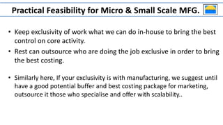 • Keep exclusivity of work what we can do in-house to bring the best
control on core activity.
• Rest can outsource who are doing the job exclusive in order to bring
the best costing.
• Similarly here, If your exclusivity is with manufacturing, we suggest until
have a good potential buffer and best costing package for marketing,
outsource it those who specialise and offer with scalability..
Practical Feasibility for Micro & Small Scale MFG.
 