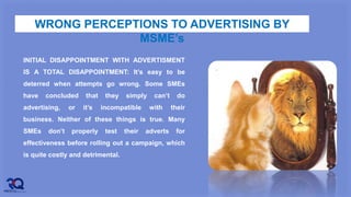 WRONG PERCEPTIONS TO ADVERTISING BY
MSME’s
INITIAL DISAPPOINTMENT WITH ADVERTISMENT
IS A TOTAL DISAPPOINTMENT: It’s easy to be
deterred when attempts go wrong. Some SMEs
have concluded that they simply can’t do
advertising, or it’s incompatible with their
business. Neither of these things is true. Many
SMEs don’t properly test their adverts for
effectiveness before rolling out a campaign, which
is quite costly and detrimental.
 