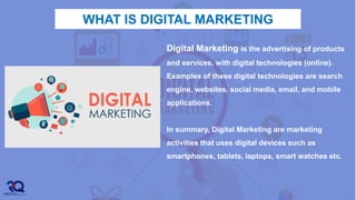 WHAT IS DIGITAL MARKETING
 .
Digital Marketing is the advertising of products
and services, with digital technologies (online).
Examples of these digital technologies are search
engine, websites, social media, email, and mobile
applications.
In summary, Digital Marketing are marketing
activities that uses digital devices such as
smartphones, tablets, laptops, smart watches etc.
 
