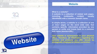 What is a website?
A website is a collection of related web pages,
including multimedia content, usually
identifiable with a common domain name.
In simple terms, a website is a collection of one
or more pages on the word wide web, that
contains specific information provided by one
person or entity and traces back to a common
web name (domain/URL)
Your website is synonymous to your physical
office. Therefore, all information regarding the
services and products you offer should be
strategically displayed to attract conversion.
Website
 
