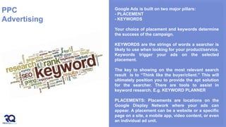 PPC
Advertising
Google Ads is built on two major pillars:
- PLACEMENT
- KEYWORDS
Your choice of placement and keywords determine
the success of the campaign.
KEYWORDS are the strings of words a searcher is
likely to use when looking for your product/service.
Keywords trigger your ads on the selected
placement.
The key to showing on the most relevant search
result is to “Think like the buyer/client.” This will
ultimately position you to provide the apt solution
for the searcher. There are tools to assist in
keyword research. E.g. KEYWORD PLANNER
PLACEMENTS: Placements are locations on the
Google Display Network where your ads can
appear. A placement can be a website or a specific
page on a site, a mobile app, video content, or even
an individual ad unit.
 