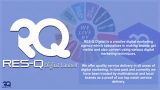 RES-Q Digital is a creative digital marketing
agency which specializes in making brands get
visible and also convert using various digital
marketing techniques.
We offer quality service delivery in all areas of
digital marketing, in time past and currently we
have been trusted by multinational and local
brands as a proof of our top notch service
delivery.
 