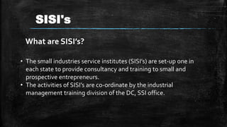 • The small industries service institutes (SISI’s) are set-up one in
each state to provide consultancy and training to small and
prospective entrepreneurs.
• The activities of SISI’s are co-ordinate by the industrial
management training division of the DC, SSI office.
What are SISI’s?
SISI's
 