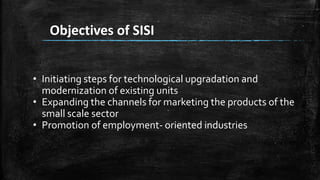 Objectives of SISI
• Initiating steps for technological upgradation and
modernization of existing units
• Expanding the channels for marketing the products of the
small scale sector
• Promotion of employment- oriented industries
 