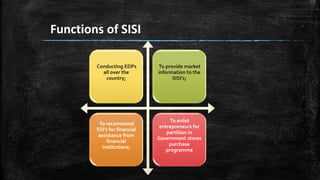 Functions of SISI
Conducting EDPs
all over the
country;
To provide market
information to the
SISI’s;
To recommend
SSI’s for financial
assistance from
financial
institutions;
To enlist
entrepreneurs for
partition in
Government stores
purchase
programme
 