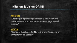 Mission & Vision Of SISI
MISSION
“Creating and providing knowledge, know-how and
information to empower entrepreneurs to grow and
prosper”
VISION
“Center of Excellence for Nurturing and Advancing an
Entrepreneurial Society”
 