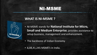 NI-MSME
WHAT IS NI-MSME ?
• NI-MSME stands for National Institute for Micro,
Small and Medium Enterprise, provides assistance to
setup business, management and enhancement.
• The backbone of Indian Economy
• 6,08,41,245 MSME’s in India.
 