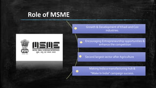 Role of MSME
Growth & Development of Khadi and Coir
industries.
Encouraging Entrepreneurship opportunities &
enhance the competition
Second largest sector after Agriculture
Making India a manufacturing hub &
“Make In India” campaign success.
 