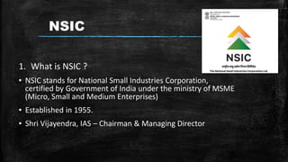 NSIC
1. What is NSIC ?
▪ NSIC stands for National Small Industries Corporation,
certified by Government of India under the ministry of MSME
(Micro, Small and Medium Enterprises)
▪ Established in 1955.
▪ Shri Vijayendra, IAS – Chairman & Managing Director
 