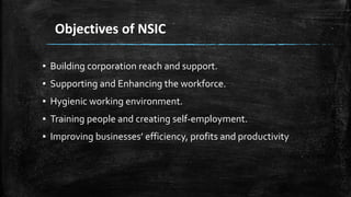 Objectives of NSIC
▪ Building corporation reach and support.
▪ Supporting and Enhancing the workforce.
▪ Hygienic working environment.
▪ Training people and creating self-employment.
▪ Improving businesses’ efficiency, profits and productivity
 
