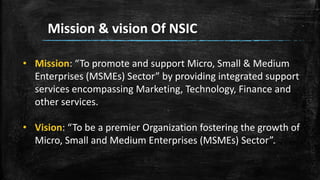 Mission & vision Of NSIC
• Mission: “To promote and support Micro, Small & Medium
Enterprises (MSMEs) Sector” by providing integrated support
services encompassing Marketing, Technology, Finance and
other services.
• Vision: “To be a premier Organization fostering the growth of
Micro, Small and Medium Enterprises (MSMEs) Sector”.
 