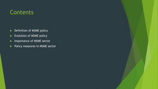 Contents
 Definition of MSME policy
 Evolution of MSME policy
 Importance of MSME sector
 Policy measures in MSME sector
 