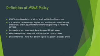 Definition of MSME Policy
 MSME is the abbreviation of Micro, Small and Medium Enterprises.
 It is based on the investment in plant and machinery(for manufacturing
enterprises) and on equipments for enterprises providing or rendering
services.
 Micro enterprise – investment doesn’t exceed 25 lakh rupees
 Medium enterprise – more than 5 crores but not upto 10 crores
 Small enterprise – more than 25 lakh rupees but doesn’t exceed 5 crores
 