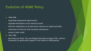 Evolution of MSME Policy
 1948-1990
• expanding employment opportunities.
• equitable distribution of the national income.
• effective mobilization of private sector resources of capital and skills.
• reservation of items for their exclusive manufacture
• access to bank credit
 1991-1999
• New Policy for Small, Tiny and Village Enterprises of August 1991, laid the
framework for government support in the context of liberalisation
 
