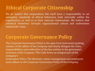 We do believe that corporations like itself have a responsibility to set
exemplary standards of ethical behaviour, both internally within the
organization, as well as in their external relationships. We believe that
unethical behaviour corrupts organizational culture and undermines
stakeholder value.




The Corporate Governance Policy is the apex level instrument guiding
conduct of the affairs of the Company and clearly delegate the roles,
responsibilities and authorities of the key entities in the governance
structure of the Company. This Code forms an integral part of the
Company’s
Governance Policy. The directors, senior management and employees
must adhere to the Corporate Governance Policy of the Company.
 