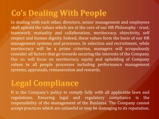 In dealing with each other, directors, senior management and employees
shall uphold the values which are at the core of our HR Philosophy - trust,
teamwork, mutuality and collaboration, meritocracy, objectivity, self
respect and human dignity. Indeed, these values form the basis of our HR
management systems and processes. In selection and recruitment, while
meritocracy will be a prime criterion, managers will scrupulously
consider all factors that go towards securing the interests of the Company.
Our co. will focus on meritocracy, equity and upholding of Company
values in all people processes including performance management
systems, appraisals, remuneration and rewards.




It is the Company’s policy to comply fully with all applicable laws and
regulations. Ensuring legal and regulatory compliance is the
responsibility of the management of the Business. The Company cannot
accept practices which are unlawful or may be damaging to its reputation.
 