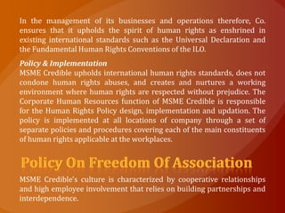 In the management of its businesses and operations therefore, Co.
ensures that it upholds the spirit of human rights as enshrined in
existing international standards such as the Universal Declaration and
the Fundamental Human Rights Conventions of the ILO.
Policy & Implementation
MSME Credible upholds international human rights standards, does not
condone human rights abuses, and creates and nurtures a working
environment where human rights are respected without prejudice. The
Corporate Human Resources function of MSME Credible is responsible
for the Human Rights Policy design, implementation and updation. The
policy is implemented at all locations of company through a set of
separate policies and procedures covering each of the main constituents
of human rights applicable at the workplaces.




MSME Credible's culture is characterized by cooperative relationships
and high employee involvement that relies on building partnerships and
interdependence.
 