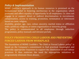 Policy & Implementation
MSME Credible’s approach to its human resources is premised on the
fundamental belief in fostering meritocracy in the organization which
promotes and offers equality of opportunity to all employees. Co. does not
engage in or support direct or indirect discrimination in recruitment,
compensation, access to training, promotion, termination or retirement
based on caste, religion,
disability, gender, age, race, colour, ancestry, marital status or affiliation
with a political, religious, or union organization or minority group.
The policy is communicated to all employees through induction
programmes, policy manuals and intranet portals.




The foundation of MSME Credible's "No Child or Forced Labour policy" is
based on the Company's commitment to find practical, meaningful and
culturally appropriate responses to support the elimination of such labour
practices. It thus endorses the need for appropriate initiatives to
progressively eliminate these abuses.
 