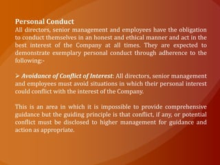 Personal Conduct
All directors, senior management and employees have the obligation
to conduct themselves in an honest and ethical manner and act in the
best interest of the Company at all times. They are expected to
demonstrate exemplary personal conduct through adherence to the
following:-

 Avoidance of Conflict of Interest: All directors, senior management
and employees must avoid situations in which their personal interest
could conflict with the interest of the Company.

This is an area in which it is impossible to provide comprehensive
guidance but the guiding principle is that conflict, if any, or potential
conflict must be disclosed to higher management for guidance and
action as appropriate.
 
