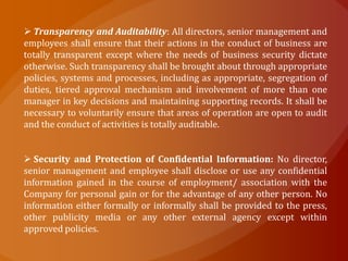  Transparency and Auditability: All directors, senior management and
employees shall ensure that their actions in the conduct of business are
totally transparent except where the needs of business security dictate
otherwise. Such transparency shall be brought about through appropriate
policies, systems and processes, including as appropriate, segregation of
duties, tiered approval mechanism and involvement of more than one
manager in key decisions and maintaining supporting records. It shall be
necessary to voluntarily ensure that areas of operation are open to audit
and the conduct of activities is totally auditable.


 Security and Protection of Confidential Information: No director,
senior management and employee shall disclose or use any confidential
information gained in the course of employment/ association with the
Company for personal gain or for the advantage of any other person. No
information either formally or informally shall be provided to the press,
other publicity media or any other external agency except within
approved policies.
 