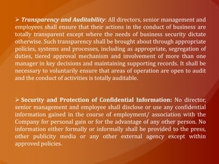  Transparency and Auditability: All directors, senior management and
employees shall ensure that their actions in the conduct of business are
totally transparent except where the needs of business security dictate
otherwise. Such transparency shall be brought about through appropriate
policies, systems and processes, including as appropriate, segregation of
duties, tiered approval mechanism and involvement of more than one
manager in key decisions and maintaining supporting records. It shall be
necessary to voluntarily ensure that areas of operation are open to audit
and the conduct of activities is totally auditable.


 Security and Protection of Confidential Information: No director,
senior management and employee shall disclose or use any confidential
information gained in the course of employment/ association with the
Company for personal gain or for the advantage of any other person. No
information either formally or informally shall be provided to the press,
other publicity media or any other external agency except within
approved policies.
 