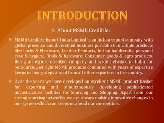 About MSME Credible:
MSME Credible Export India Limited is an Indian export company with
global presence and diversified business portfolio in multiple products
like Locks & Hardware, Leather Products, Indian handicrafts, personal
care & hygiene, Tools & hardware, Consumer goods & agro products.
Being an export oriented company and wide network in India for
outsourcing of right MSME products combined with years of expertise
keeps us many steps ahead from all other exporters in the country.
Over the years we have developed an excellent MSME product basket
for exporting and simultaneously developing sophisticated
infrastructure facilities for Sourcing and Shipping. Apart from our
strong sourcing networks, we are always making innovative changes in
our system which can keeps us ahead our competitors.
 