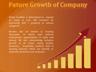 Msme Credible is determined to expand
its wings in over 100 countries by
promoting 500 + products of various
categories.

Besides this we believe in creating
thousands of direct and indirect
employment opportunities in India and
abroad. We also acknowledge inclusive
growth of all msme, travel, mobile,
insurance, hospitality, medical, food &
housing Industry which are directly or
indirectly involved in our endeavor.
 