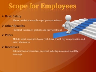  Basic Salary
          Above market standards as per your experience.

 Other Benefits
          medical, insurance, gratuity and provident fund

 Perks
          Mobile, meal, convince, house rent, leave travel, city compensation and
          misc. allowances

 Incentives
          Introduction of incentives in export industry, no cap on monthly
          earnings.
 
