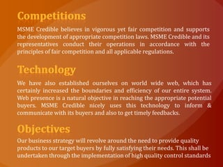 MSME Credible believes in vigorous yet fair competition and supports
the development of appropriate competition laws. MSME Credible and its
representatives conduct their operations in accordance with the
principles of fair competition and all applicable regulations.




We have also established ourselves on world wide web, which has
certainly increased the boundaries and efficiency of our entire system.
Web presence is a natural objective in reaching the appropriate potential
buyers. MSME Credible nicely uses this technology to inform &
communicate with its buyers and also to get timely feedbacks.



Our business strategy will revolve around the need to provide quality
products to our target buyers by fully satisfying their needs. This shall be
undertaken through the implementation of high quality control standards
 