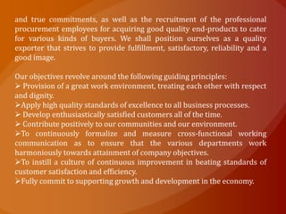 and true commitments, as well as the recruitment of the professional
procurement employees for acquiring good quality end-products to cater
for various kinds of buyers. We shall position ourselves as a quality
exporter that strives to provide fulfillment, satisfactory, reliability and a
good image.

Our objectives revolve around the following guiding principles:
 Provision of a great work environment, treating each other with respect
and dignity.
Apply high quality standards of excellence to all business processes.
 Develop enthusiastically satisfied customers all of the time.
 Contribute positively to our communities and our environment.
To continuously formalize and measure cross-functional working
communication as to ensure that the various departments work
harmoniously towards attainment of company objectives.
To instill a culture of continuous improvement in beating standards of
customer satisfaction and efficiency.
Fully commit to supporting growth and development in the economy.
 