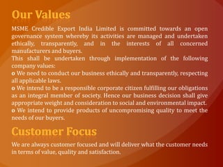 MSME Credible Export India Limited is committed towards an open
governance system whereby its activities are managed and undertaken
ethically, transparently, and in the interests of all concerned
manufacturers and buyers.
This shall be undertaken through implementation of the following
company values:
o We need to conduct our business ethically and transparently, respecting
all applicable laws.
o We intend to be a responsible corporate citizen fulfilling our obligations
as an integral member of society. Hence our business decision shall give
appropriate weight and consideration to social and environmental impact.
o We intend to provide products of uncompromising quality to meet the
needs of our buyers.



We are always customer focused and will deliver what the customer needs
in terms of value, quality and satisfaction.
 