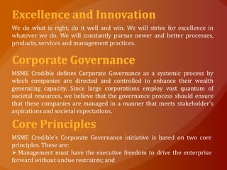 We do what is right, do it well and win. We will strive for excellence in
whatever we do. We will constantly pursue newer and better processes,
products, services and management practices.



MSME Credible defines Corporate Governance as a systemic process by
which companies are directed and controlled to enhance their wealth
generating capacity. Since large corporations employ vast quantum of
societal resources, we believe that the governance process should ensure
that these companies are managed in a manner that meets stakeholder’s
aspirations and societal expectations.



MSME Credible's Corporate Governance initiative is based on two core
principles. These are:
 Management must have the executive freedom to drive the enterprise
forward without undue restraints; and
 