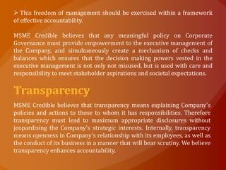  This freedom of management should be exercised within a framework
of effective accountability.

MSME Credible believes that any meaningful policy on Corporate
Governance must provide empowerment to the executive management of
the Company, and simultaneously create a mechanism of checks and
balances which ensures that the decision making powers vested in the
executive management is not only not misused, but is used with care and
responsibility to meet stakeholder aspirations and societal expectations.




MSME Credible believes that transparency means explaining Company's
policies and actions to those to whom it has responsibilities. Therefore
transparency must lead to maximum appropriate disclosures without
jeopardising the Company's strategic interests. Internally, transparency
means openness in Company's relationship with its employees, as well as
the conduct of its business in a manner that will bear scrutiny. We believe
transparency enhances accountability.
 