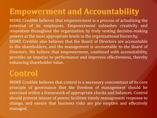 MSME Credible believes that empowerment is a process of actualizing the
potential of its employees. Empowerment unleashes creativity and
innovation throughout the organization by truly vesting decision-making
powers at the most appropriate levels in the organizational hierarchy.
MSME Credible also believes that the Board of Directors are accountable
to the shareholders, and the management is accountable to the Board of
Directors. We believe that empowerment, combined with accountability,
provides an impetus to performance and improves effectiveness, thereby
enhancing shareholder value.



MSME Credible believes that control is a necessary concomitant of its core
principle of governance that the freedom of management should be
exercised within a framework of appropriate checks and balances. Control
should prevent misuse of power, facilitate timely management response to
change, and ensure that business risks are pre emptive and effectively
managed.
 