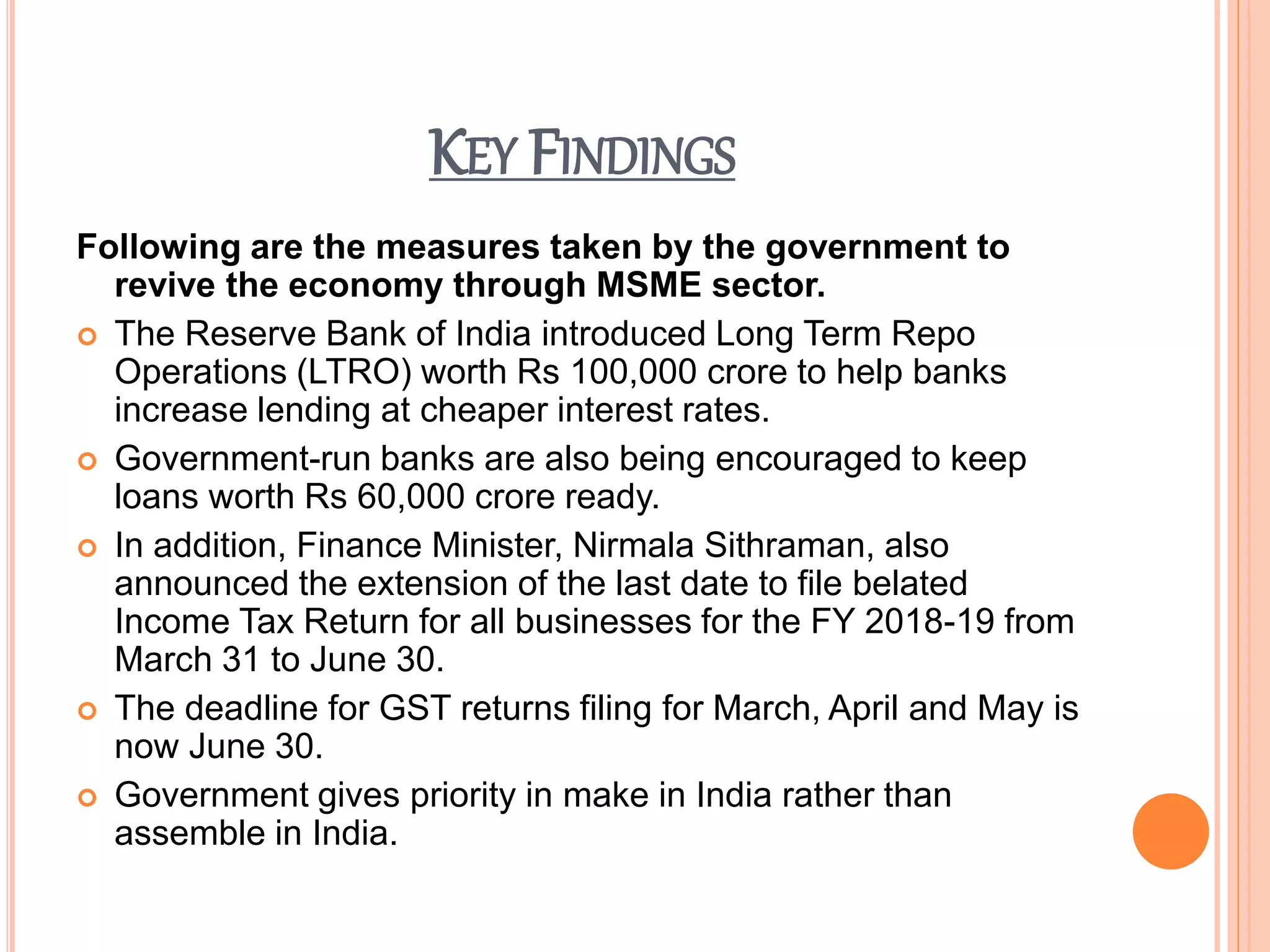 KEY FINDINGS
Following are the measures taken by the government to
revive the economy through MSME sector.
 The Reserve Bank of India introduced Long Term Repo
Operations (LTRO) worth Rs 100,000 crore to help banks
increase lending at cheaper interest rates.
 Government-run banks are also being encouraged to keep
loans worth Rs 60,000 crore ready.
 In addition, Finance Minister, Nirmala Sithraman, also
announced the extension of the last date to file belated
Income Tax Return for all businesses for the FY 2018-19 from
March 31 to June 30.
 The deadline for GST returns filing for March, April and May is
now June 30.
 Government gives priority in make in India rather than
assemble in India.
 