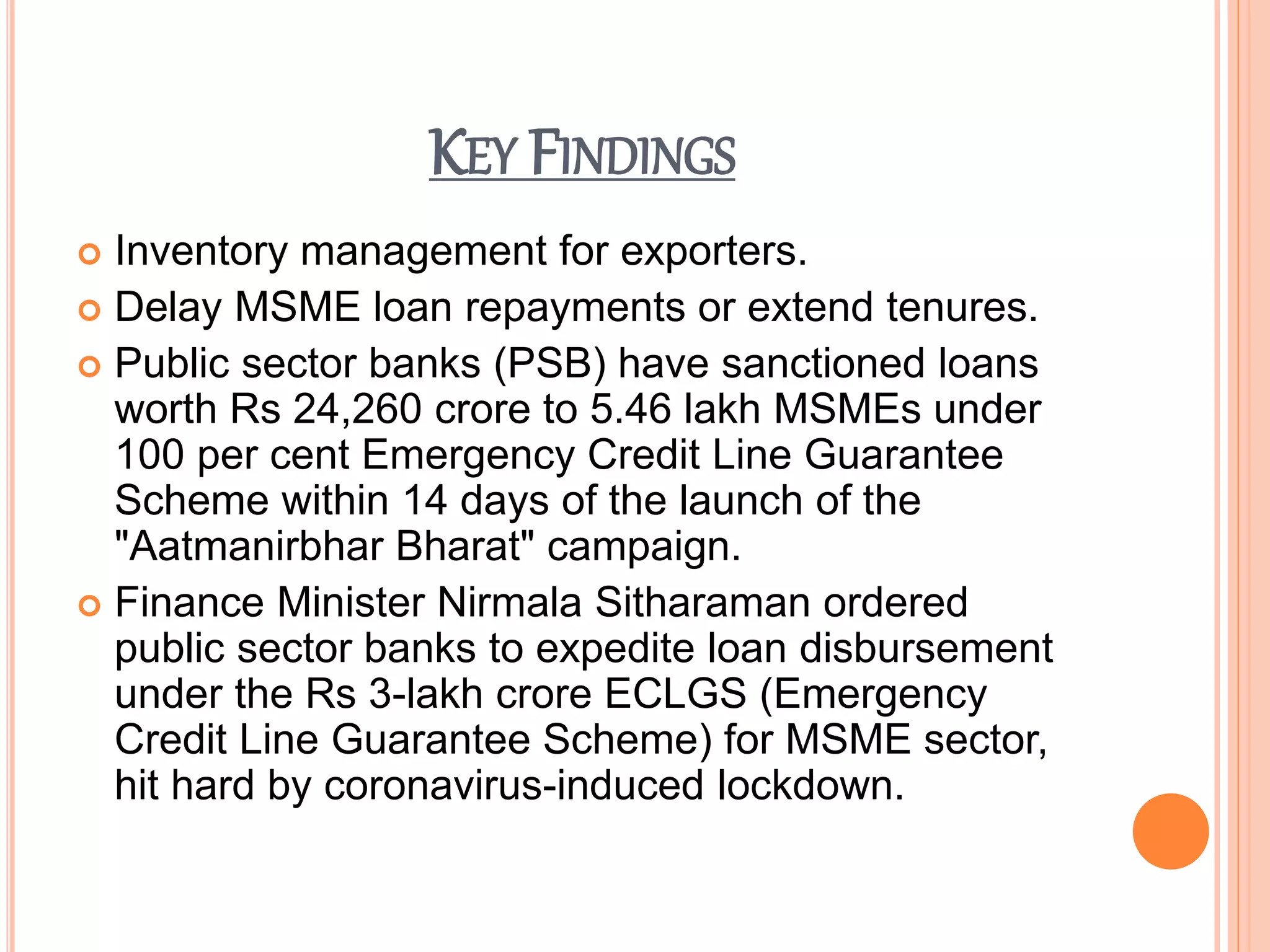 KEY FINDINGS
 Inventory management for exporters.
 Delay MSME loan repayments or extend tenures.
 Public sector banks (PSB) have sanctioned loans
worth Rs 24,260 crore to 5.46 lakh MSMEs under
100 per cent Emergency Credit Line Guarantee
Scheme within 14 days of the launch of the
"Aatmanirbhar Bharat" campaign.
 Finance Minister Nirmala Sitharaman ordered
public sector banks to expedite loan disbursement
under the Rs 3-lakh crore ECLGS (Emergency
Credit Line Guarantee Scheme) for MSME sector,
hit hard by coronavirus-induced lockdown.
 
