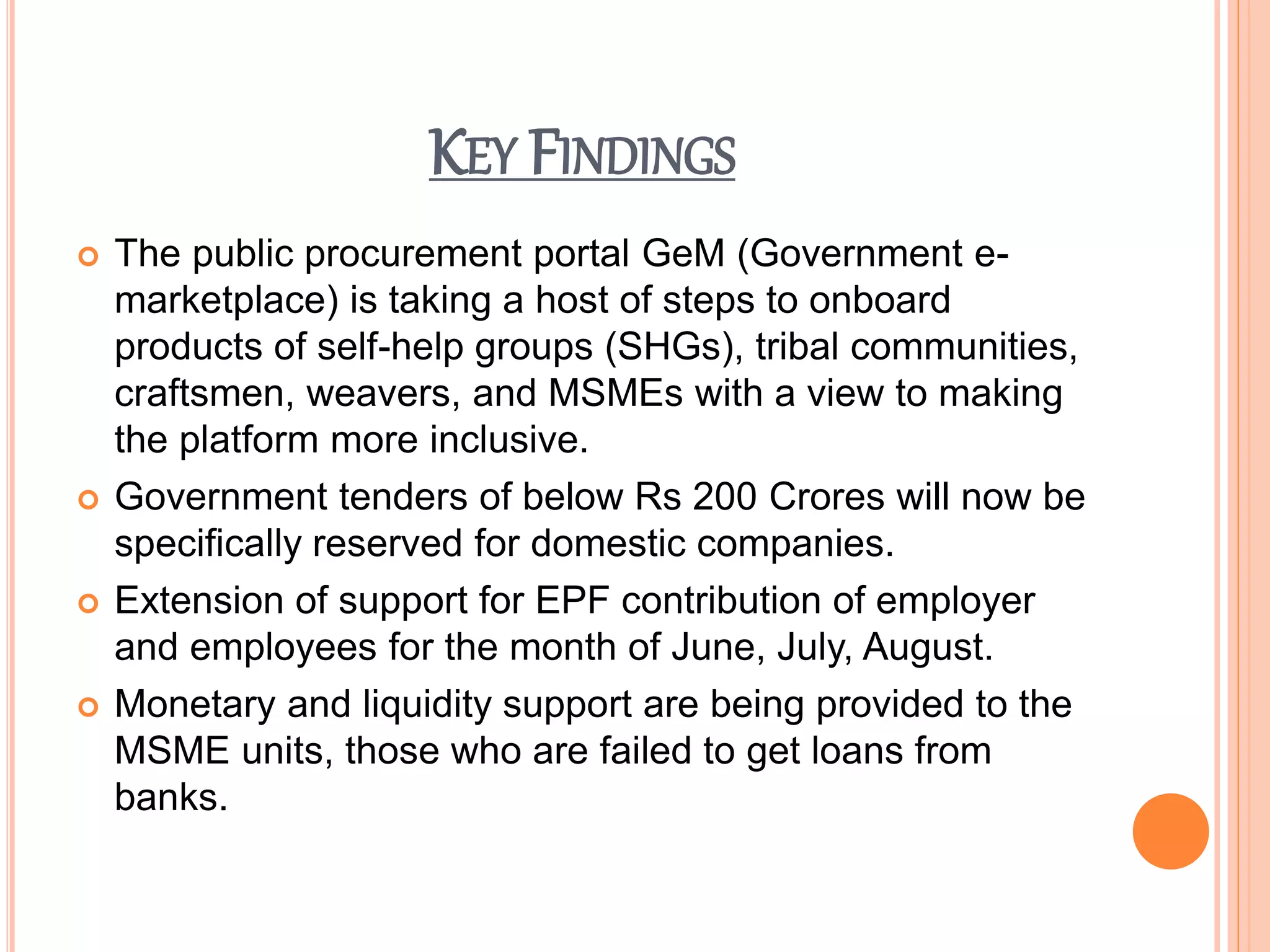 KEY FINDINGS
 The public procurement portal GeM (Government e-
marketplace) is taking a host of steps to onboard
products of self-help groups (SHGs), tribal communities,
craftsmen, weavers, and MSMEs with a view to making
the platform more inclusive.
 Government tenders of below Rs 200 Crores will now be
specifically reserved for domestic companies.
 Extension of support for EPF contribution of employer
and employees for the month of June, July, August.
 Monetary and liquidity support are being provided to the
MSME units, those who are failed to get loans from
banks.
 