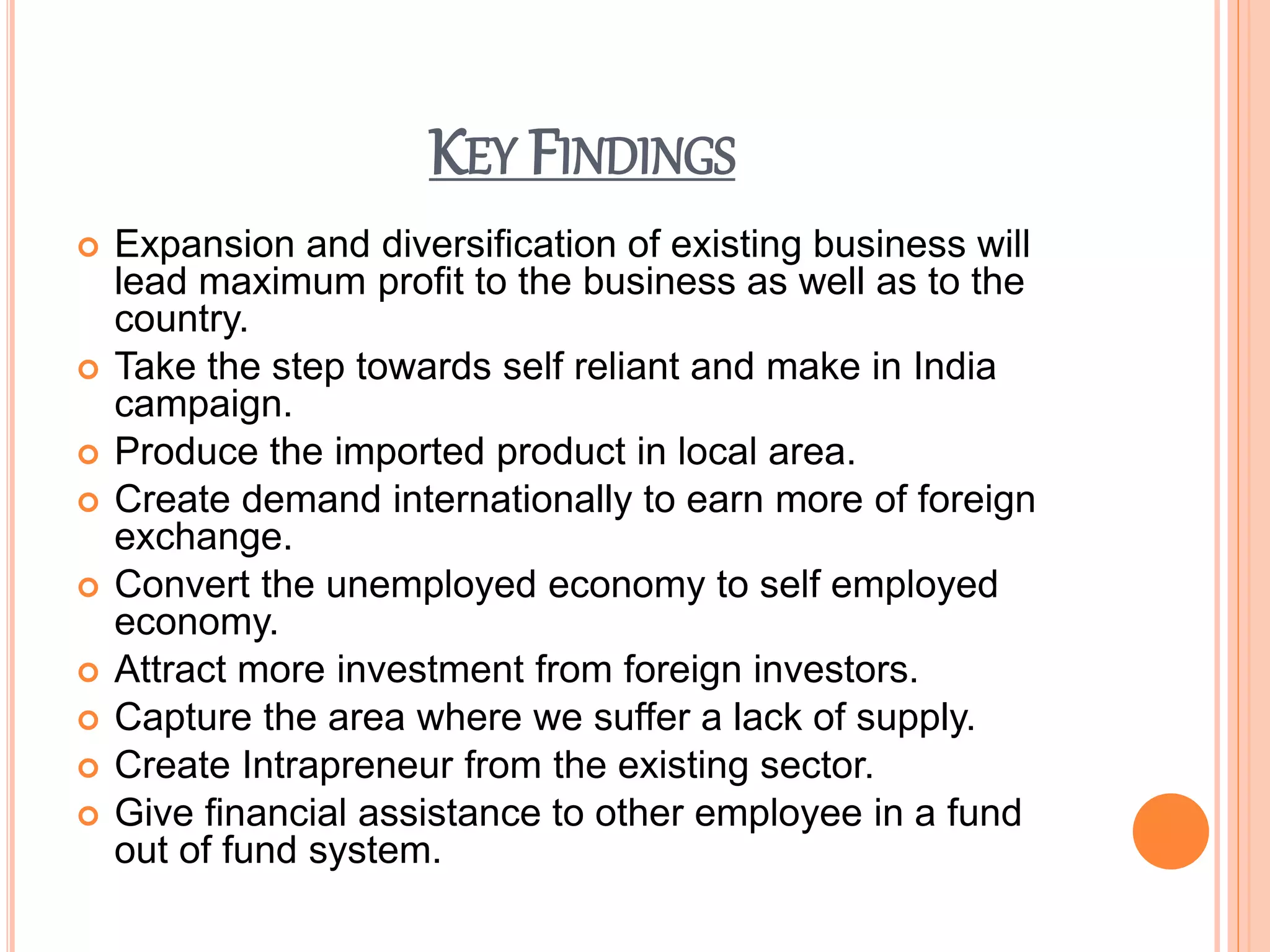 KEY FINDINGS
 Expansion and diversification of existing business will
lead maximum profit to the business as well as to the
country.
 Take the step towards self reliant and make in India
campaign.
 Produce the imported product in local area.
 Create demand internationally to earn more of foreign
exchange.
 Convert the unemployed economy to self employed
economy.
 Attract more investment from foreign investors.
 Capture the area where we suffer a lack of supply.
 Create Intrapreneur from the existing sector.
 Give financial assistance to other employee in a fund
out of fund system.
 