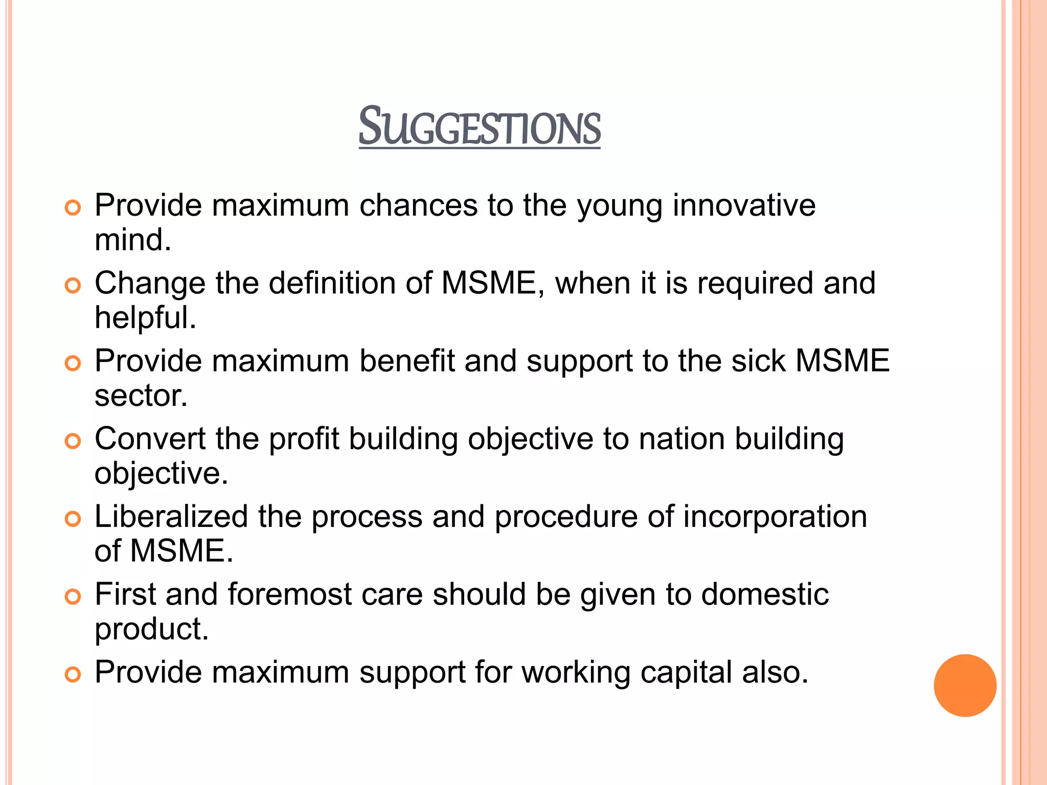 SUGGESTIONS
 Provide maximum chances to the young innovative
mind.
 Change the definition of MSME, when it is required and
helpful.
 Provide maximum benefit and support to the sick MSME
sector.
 Convert the profit building objective to nation building
objective.
 Liberalized the process and procedure of incorporation
of MSME.
 First and foremost care should be given to domestic
product.
 Provide maximum support for working capital also.
 