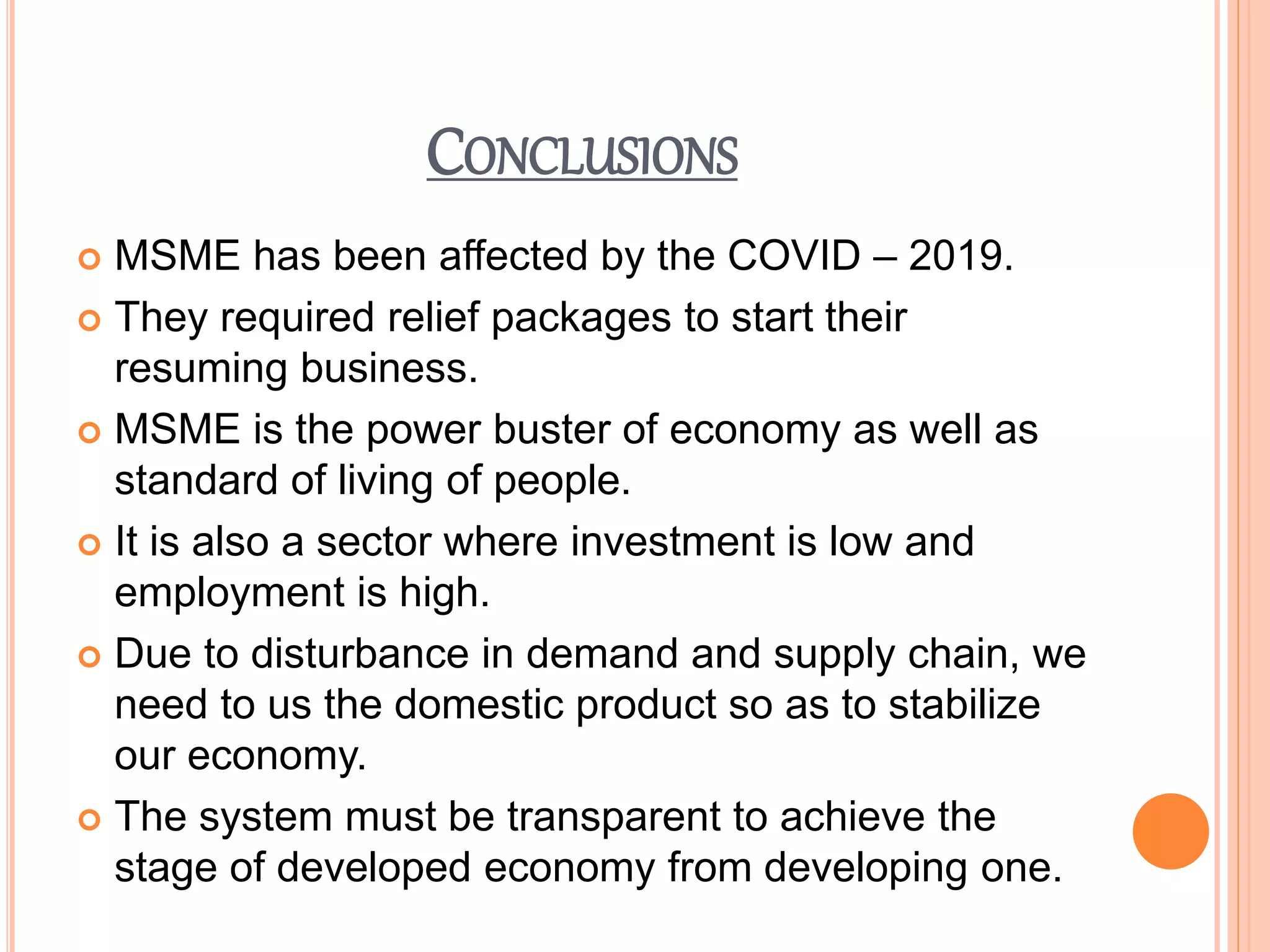 CONCLUSIONS
 MSME has been affected by the COVID – 2019.
 They required relief packages to start their
resuming business.
 MSME is the power buster of economy as well as
standard of living of people.
 It is also a sector where investment is low and
employment is high.
 Due to disturbance in demand and supply chain, we
need to us the domestic product so as to stabilize
our economy.
 The system must be transparent to achieve the
stage of developed economy from developing one.
 