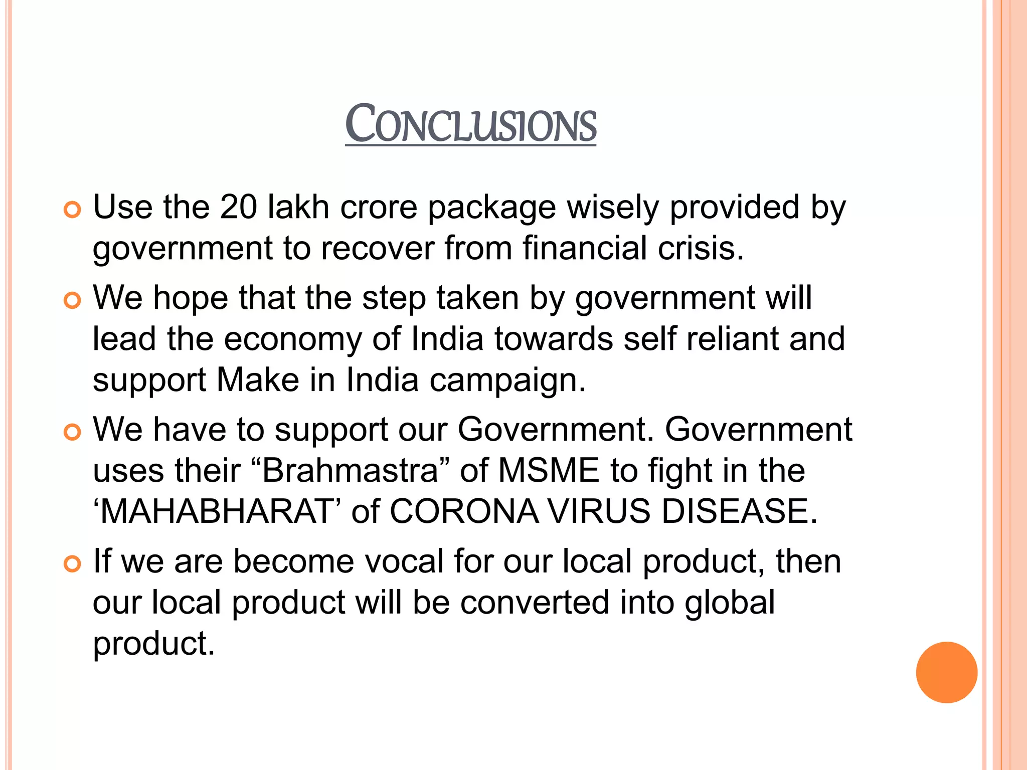 CONCLUSIONS
 Use the 20 lakh crore package wisely provided by
government to recover from financial crisis.
 We hope that the step taken by government will
lead the economy of India towards self reliant and
support Make in India campaign.
 We have to support our Government. Government
uses their “Brahmastra” of MSME to fight in the
‘MAHABHARAT’ of CORONA VIRUS DISEASE.
 If we are become vocal for our local product, then
our local product will be converted into global
product.
 
