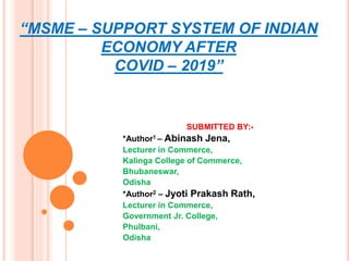 “MSME – SUPPORT SYSTEM OF INDIAN
ECONOMY AFTER
COVID – 2019”
SUBMITTED BY:-
*Author1 – Abinash Jena,
Lecturer in Commerce,
Kalinga College of Commerce,
Bhubaneswar,
Odisha
*Author2 – Jyoti Prakash Rath,
Lecturer in Commerce,
Government Jr. College,
Phulbani,
Odisha
 