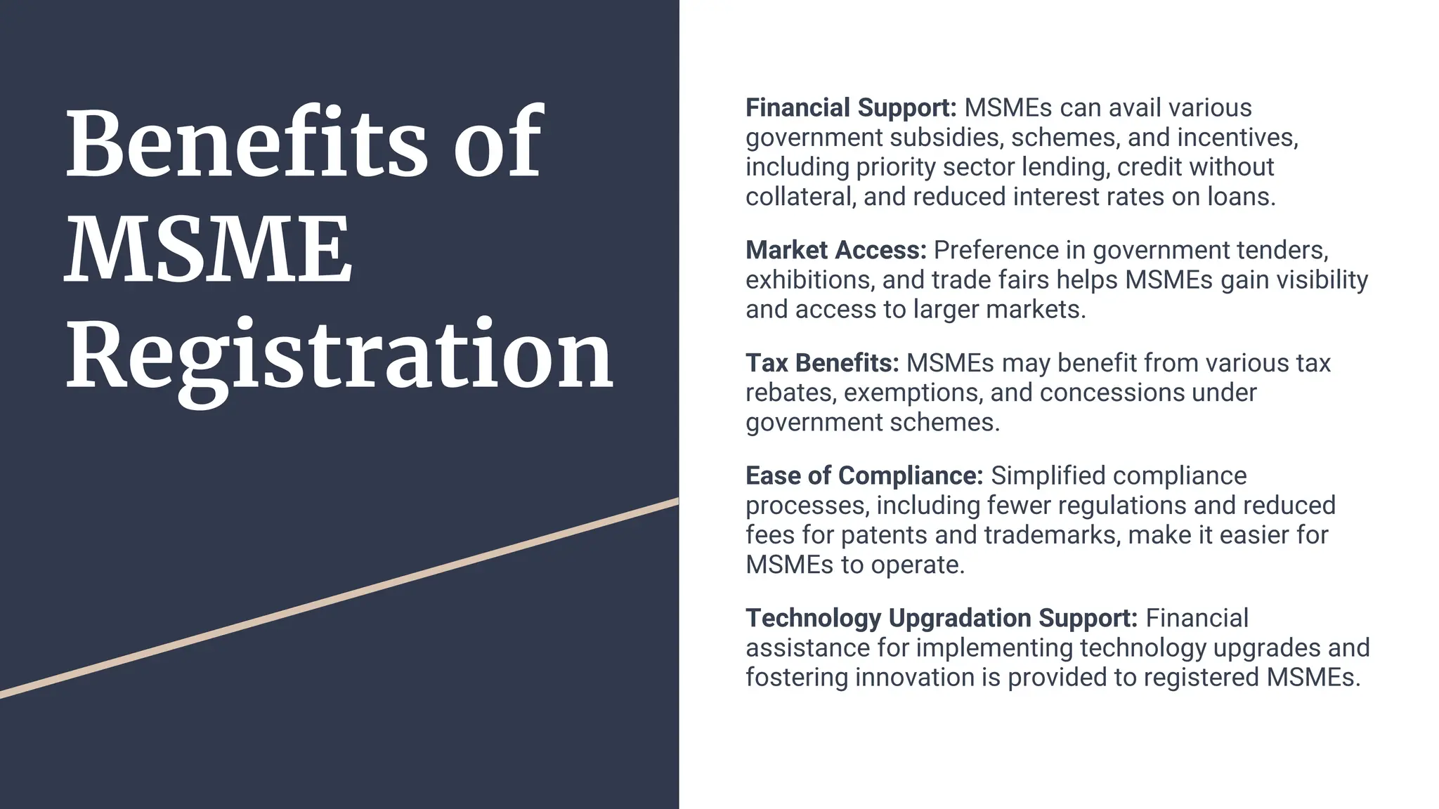 Benefits of
MSME
Registration
Financial Support: MSMEs can avail various
government subsidies, schemes, and incentives,
including priority sector lending, credit without
collateral, and reduced interest rates on loans.
Market Access: Preference in government tenders,
exhibitions, and trade fairs helps MSMEs gain visibility
and access to larger markets.
Tax Benefits: MSMEs may benefit from various tax
rebates, exemptions, and concessions under
government schemes.
Ease of Compliance: Simplified compliance
processes, including fewer regulations and reduced
fees for patents and trademarks, make it easier for
MSMEs to operate.
Technology Upgradation Support: Financial
assistance for implementing technology upgrades and
fostering innovation is provided to registered MSMEs.
 