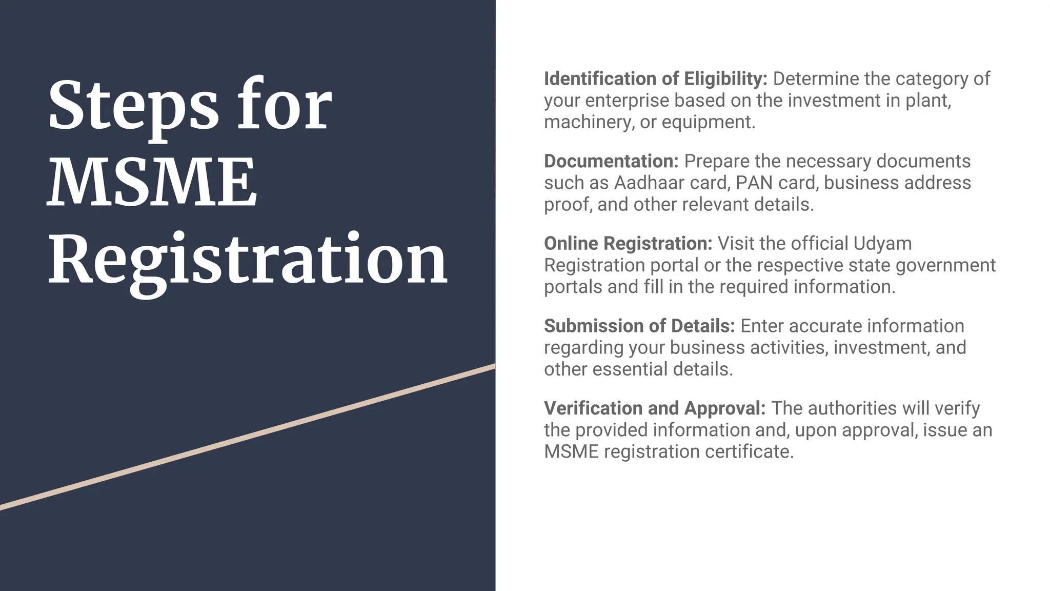 Steps for
MSME
Registration
Identification of Eligibility: Determine the category of
your enterprise based on the investment in plant,
machinery, or equipment.
Documentation: Prepare the necessary documents
such as Aadhaar card, PAN card, business address
proof, and other relevant details.
Online Registration: Visit the official Udyam
Registration portal or the respective state government
portals and fill in the required information.
Submission of Details: Enter accurate information
regarding your business activities, investment, and
other essential details.
Verification and Approval: The authorities will verify
the provided information and, upon approval, issue an
MSME registration certificate.
 