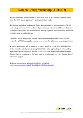 Guide © 2017 by E-Startup India unit of DutchUncleTech Solutions Private Limited || All rights reserved
Women Entrepreneurship (TREAD)
There is a provision for Government of India Grant up to 30% of the loan/ credit maximum
up to Rs. 30.00 lakh as appraised by lending institution/ banks.
The lending institutions/ banks would finance loan assistance for women through NGO for
undertaking non-farm activities, who usually have no easy access to credit from banks due to
cumbersome procedures and because of their inability to provide adequate security demanded
by banks in the form of collaterals.
GOI Grant and the loan portion from the lending agencies to assist such women shall be
routed through NGOs engaged in assisting poor women through income generating activities.
While the loan amount will be passed on to women beneficiaries, the Grant shall be utilized
by the NGOs for activities accepted as grant activities in the appraisal report of the lending
agency and capacity building of the NGOs. NGO which has been selected for Government
Grant will not be considered for GoI grant again in the subsequent two years from the date of
release of GoI grant.
To know more about the scheme in detail click below link
http://msme.gov.in/sites/default/files/TREAD%20Guidelines.pdf
 