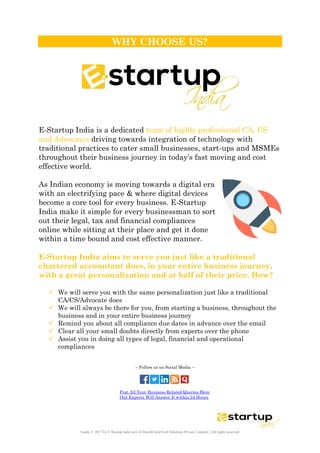 Guide © 2017 by E-Startup India unit of DutchUncleTech Solutions Private Limited || All rights reserved
WHY CHOOSE US?
E-Startup India is a dedicated team of highly professional CA, CS
and Advocates driving towards integration of technology with
traditional practices to cater small businesses, start-ups and MSMEs
throughout their business journey in today’s fast moving and cost
effective world.
As Indian economy is moving towards a digital era
with an electrifying pace & where digital devices
become a core tool for every business. E-Startup
India make it simple for every businessman to sort
out their legal, tax and financial compliances
online while sitting at their place and get it done
within a time bound and cost effective manner.
E-Startup India aims to serve you just like a traditional
chartered accountant does, in your entire business journey,
with a great personalization and at half of their price. How?
 We will serve you with the same personalization just like a traditional
CA/CS/Advocate does
 We will always be there for you, from starting a business, throughout the
business and in your entire business journey
 Remind you about all compliance due dates in advance over the email
 Clear all your small doubts directly from experts over the phone
 Assist you in doing all types of legal, financial and operational
compliances
– Follow us on Social Media –
Post All Your Business Related Queries Here
Our Experts Will Answer It within 24 Hours
 