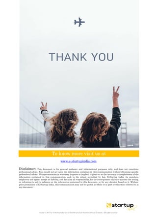 Guide © 2017 by E-Startup India unit of DutchUncleTech Solutions Private Limited || All rights reserved
To know more visit us at
www.e-startupindia.com
Disclaimer: This document is for general guidance and informational purposes only, and does not constitute
professional advice. You should not act upon the information contained in this communication without obtaining specific
professional advice. No representation or warranty (express or implied) is given as to the accuracy or completeness of the
information contained in this communication, and, to the extent permitted by law, E-Startup India, its members,
employees and agents accept no liability, and disclaim all responsibility, for the consequences of you or anyone else acting,
or refraining to act, in reliance on the information contained in this document, or for any decision based on it. Without
prior permission of E-Startup India, this communication may not be quoted in whole or in part or otherwise referred to in
any document.
 